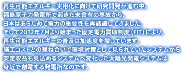 再生可能エネルギー実用化に向けて研究開発が進む中、福島原子力発電所で起きた未曾有の事故から、日本はあらためて電力の重要性を再認識してきました。そして2012年7月より始まった固定電力買取制度（FIT）により、再生可能エネルギーの普及は加速度を増しています。施工コストとの兼ね合いで環境対策として見られていたシステムから安定収益も見込めるシステムへ変化した太陽光発電システムは身近で創電する発電所なのです。