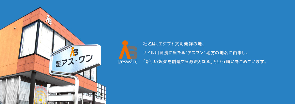 社名は、エジプト文明発祥の地、ナイル川源流に当たる“アスワン”地方の地名に由来し、「新しい娯楽を創造する源流となる」という願いをこめています。