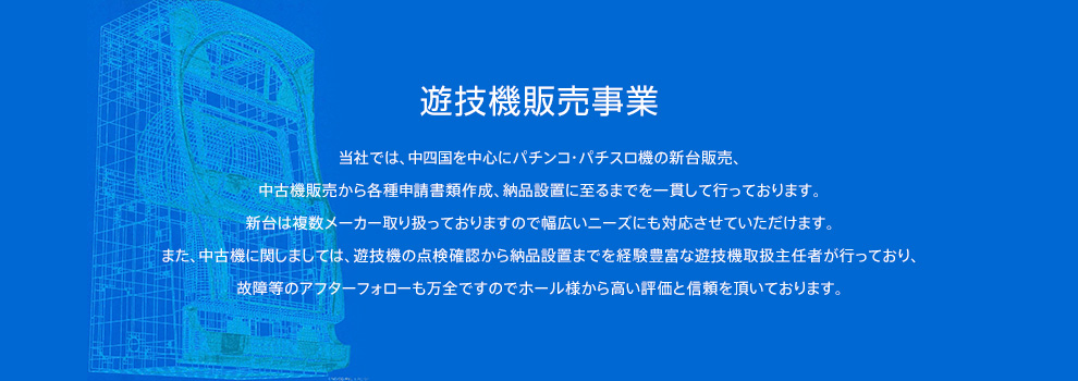 遊技機販売事業 当社では、中四国を中心にパチンコ・パチスロ機の新台販売、中古機販売から各種申請書類作成、納品設置に至るまでを一貫して行っております。新台は複数メーカー取り扱っておりますので幅広いニーズにも対応させていただけます。また、中古機に関しましては、遊技機の点検確認から納品設置までを経験豊富な遊技機取扱主任者が行っており、故障等のアフターフォローも万全ですのでホール様から高い評価と信頼を頂いております。