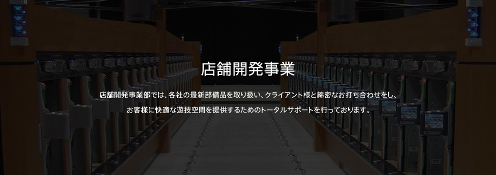 店舗開発事業 店舗開発事業部では、各社の最新部備品を取り扱い、クライアント様と綿密なお打ち合わせをし、お客様に快適な遊技空間を提供するためのトータルサポートを行っております。